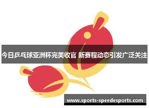 今日乒乓球亚洲杯完美收官 新赛程动态引发广泛关注