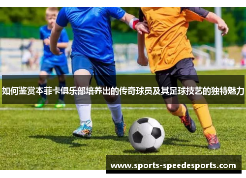 如何鉴赏本菲卡俱乐部培养出的传奇球员及其足球技艺的独特魅力