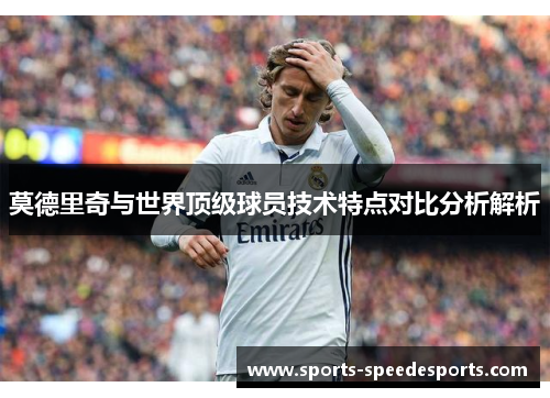 莫德里奇与世界顶级球员技术特点对比分析解析