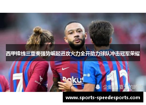 西甲锋线三重奏强势崛起进攻火力全开助力球队冲击冠军荣耀 西甲锋线三重奏强势崛起进攻火力全开助力球队冲击冠军荣耀