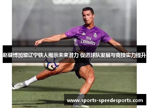 赵健博加盟辽宁铁人揭示未来潜力 促进球队发展与竞技实力提升 赵健博加盟辽宁铁人揭示未来潜力 促进球队发展与竞技实力提升