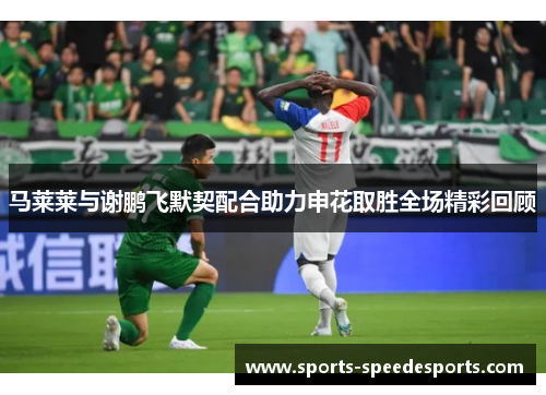 马莱莱与谢鹏飞默契配合助力申花取胜全场精彩回顾